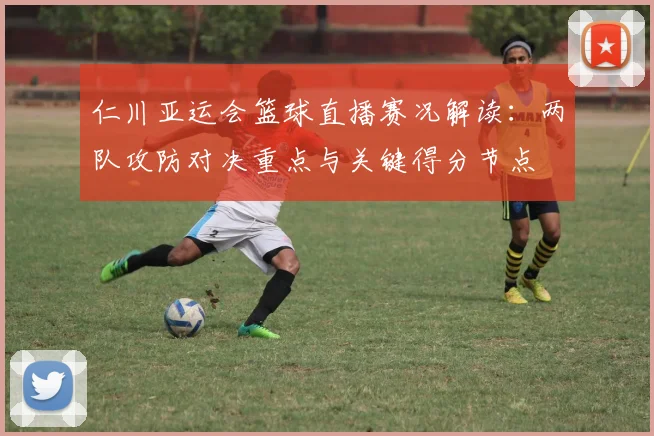 仁川亚运会篮球直播赛况解读：两队攻防对决重点与关键得分节点