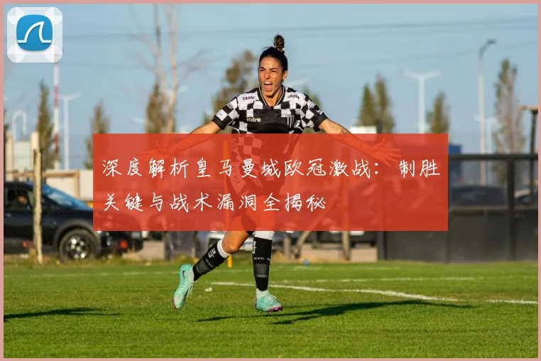 深度解析皇马曼城欧冠激战：制胜关键与战术漏洞全揭秘