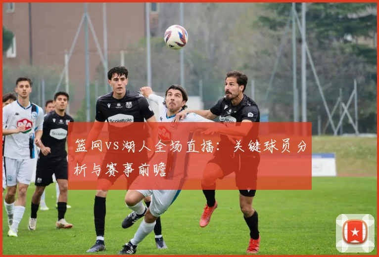 篮网vs湖人全场直播：关键球员分析与赛事前瞻