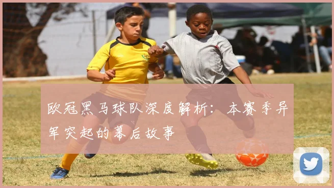 欧冠黑马球队深度解析：本赛季异军突起的幕后故事