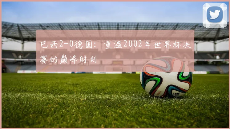 巴西2-0德国：重温2002年世界杯决赛的巅峰时刻