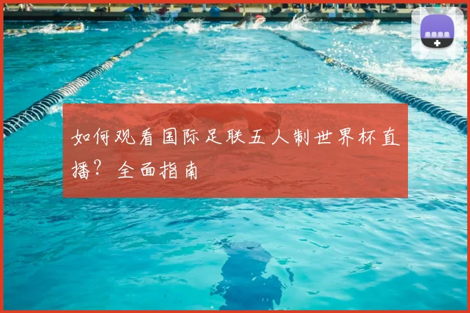 如何观看国际足联五人制世界杯直播？全面指南
