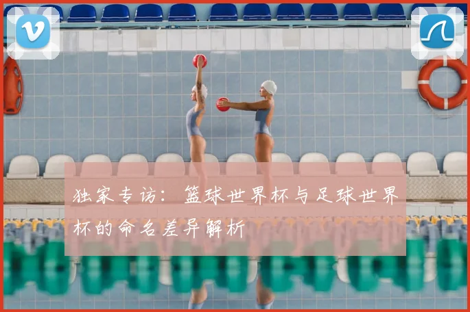 独家专访:篮球世界杯与足球世界杯的命名差异解析