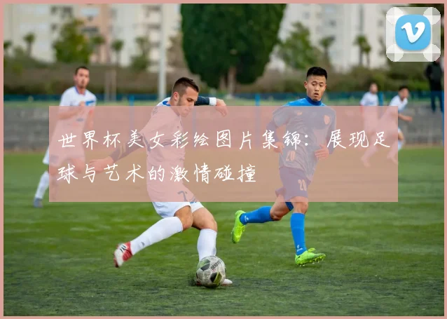 世界杯美女彩绘图片集锦:展现足球与艺术的激情碰撞