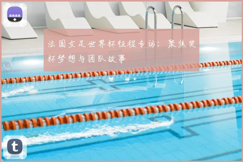 法国女足世界杯征程专访：聚焦奖杯梦想与团队故事