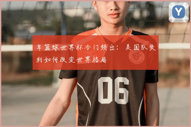 年篮球世界杯冷门频出:美国队失利如何改变世界格局