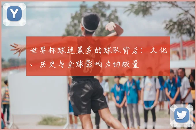 世界杯球迷最多的球队背后:文化、历史与全球影响力的较量