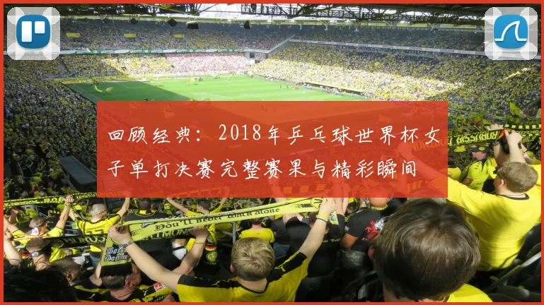 回顾经典：2018年乒乓球世界杯女子单打决赛完整赛果与精彩瞬间