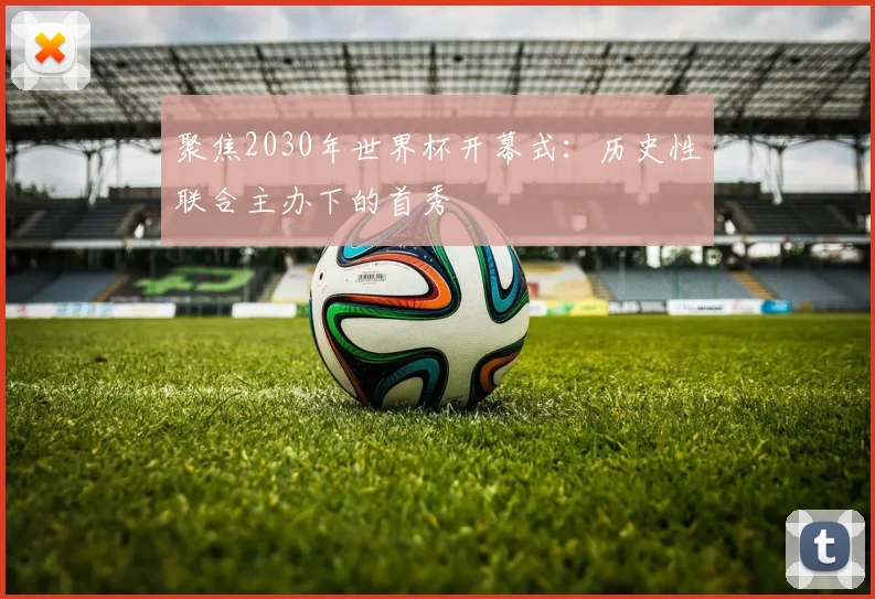 聚焦2030年世界杯开幕式:历史性联合主办下的首秀