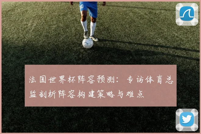 法国世界杯阵容预测：专访体育总监剖析阵容构建策略与难点