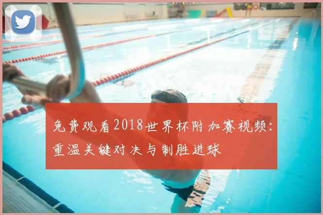 免费观看2018世界杯附加赛视频:重温关键对决与制胜进球