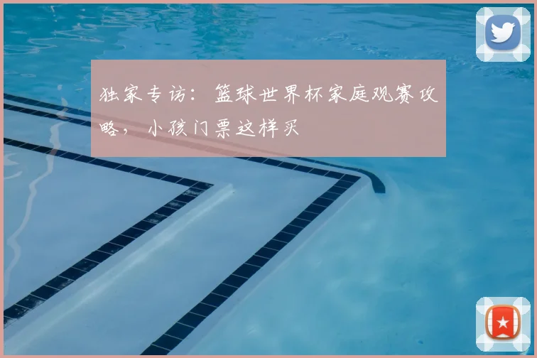 独家专访：篮球世界杯家庭观赛攻略，小孩门票这样买