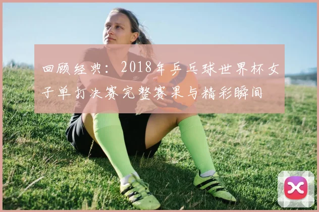 回顾经典：2018年乒乓球世界杯女子单打决赛完整赛果与精彩瞬间