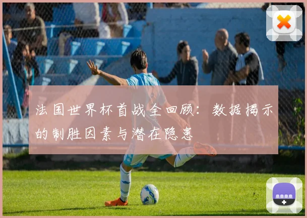 法国世界杯首战全回顾：数据揭示的制胜因素与潜在隐患