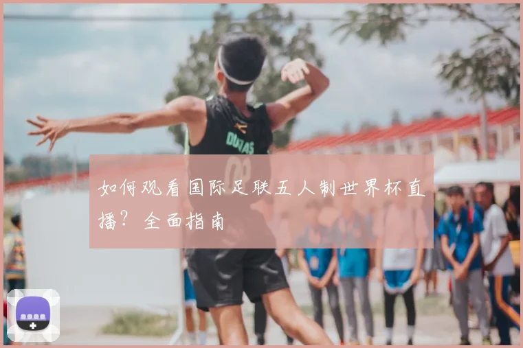 如何观看国际足联五人制世界杯直播？全面指南