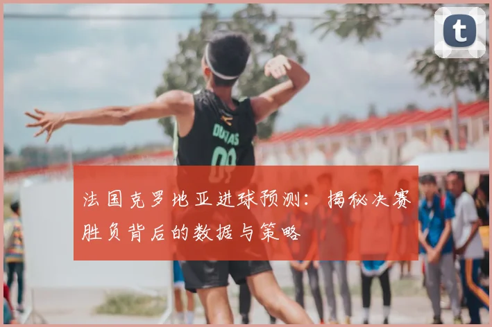 法国克罗地亚进球预测：揭秘决赛胜负背后的数据与策略