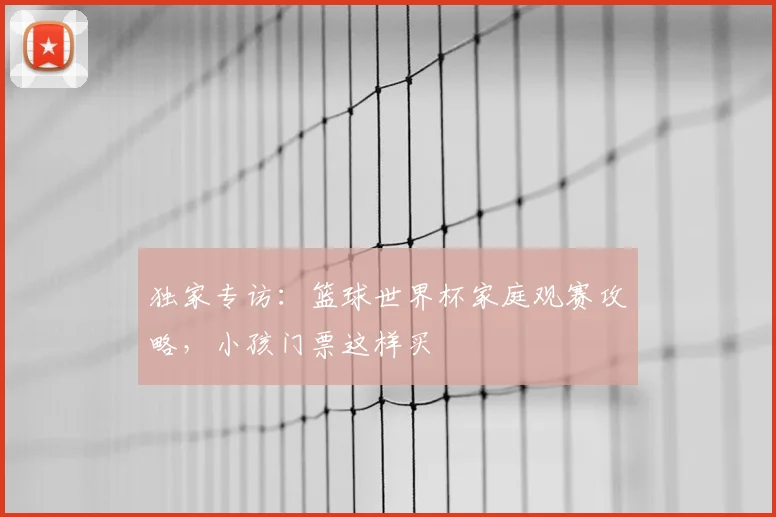 独家专访：篮球世界杯家庭观赛攻略，小孩门票这样买
