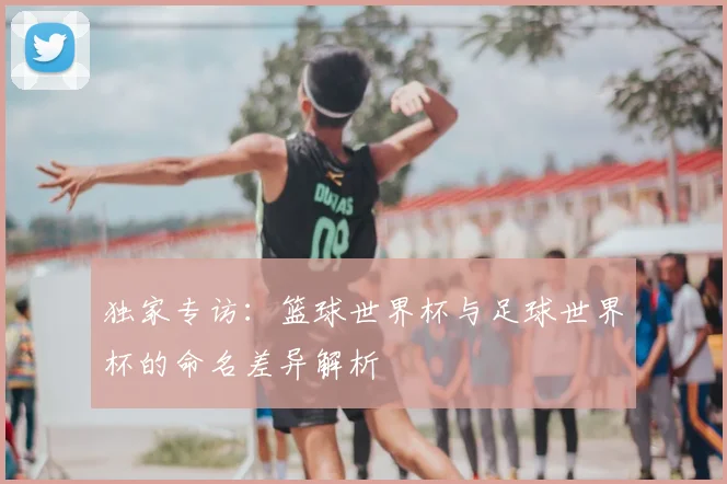 独家专访：篮球世界杯与足球世界杯的命名差异解析